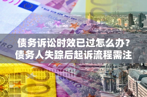 北京债务诉讼时效已过怎么办？债务人失踪后起诉流程需注意什么？